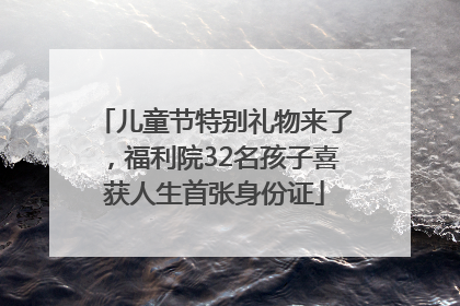 儿童节特别礼物来了，福利院32名孩子喜获人生首张身份证