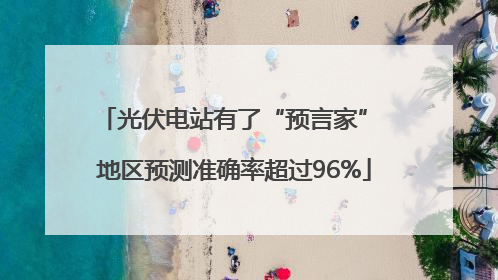 光伏电站有了“预言家” 地区预测准确率超过96%