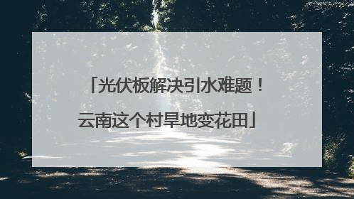 光伏板解决引水难题！云南这个村旱地变花田