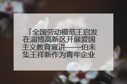全国劳动模范王启发在淄博高新区开展爱国主义教育宣讲——伯未集王祥新作为青年企业家代表作主题演讲