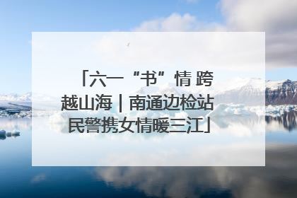六一“书”情 跨越山海｜南通边检站民警携女情暖三江