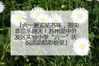 六一邂逅姑苏味，指尖非遗乐翻天！苏州吴中开发区实验小学“六一”庆祝活动精彩纷呈