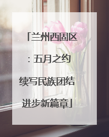 兰州西固区：五月之约 续写民族团结进步新篇章