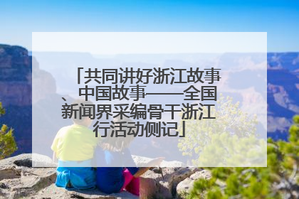 共同讲好浙江故事、中国故事——全国新闻界采编骨干浙江行活动侧记