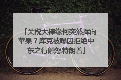 关税大棒缘何突然挥向苹果？库克被曝因拒绝中东之行触怒特朗普