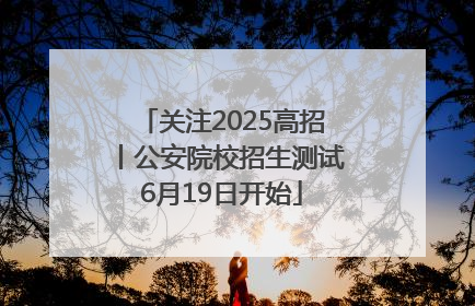 关注2025高招丨公安院校招生测试6月19日开始