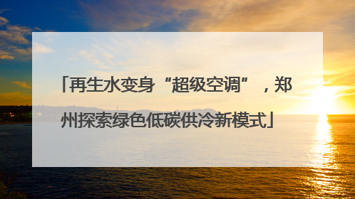 再生水变身“超级空调”，郑州探索绿色低碳供冷新模式