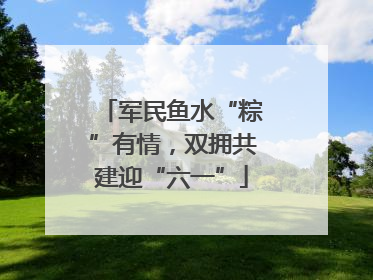 军民鱼水“粽”有情，双拥共建迎“六一”