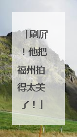 刷屏！他把福州拍得太美了！
