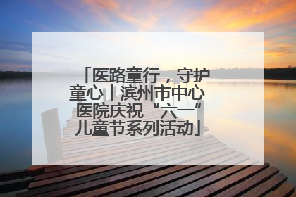 医路童行，守护童心丨滨州市中心医院庆祝“六一”儿童节系列活动