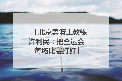 北京男篮主教练许利民：把全运会每场比赛打好