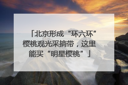 北京形成“环六环”樱桃观光采摘带，这里能买“明星樱桃”