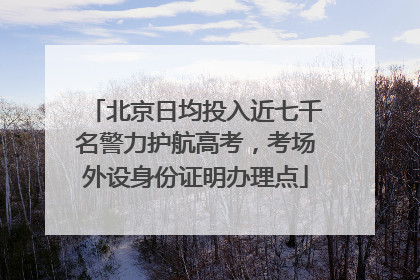 北京日均投入近七千名警力护航高考，考场外设身份证明办理点