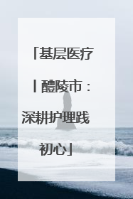 基层医疗丨醴陵市：深耕护理践初心