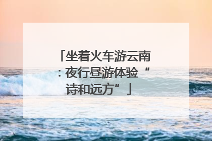 坐着火车游云南：夜行昼游体验“诗和远方”