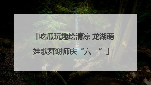 吃瓜玩趣绘清凉 龙湖萌娃歌舞谢师庆“六一”