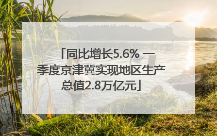 同比增长5.6% 一季度京津冀实现地区生产总值2.8万亿元