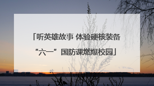 听英雄故事 体验硬核装备 “六一”国防课燃爆校园