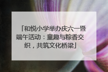 和悦小学举办庆六一暨端午活动：童趣与粽香交织，共筑文化桥梁