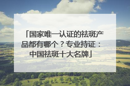 国家唯一认证的祛斑产品都有哪个？专业持证：中国祛斑十大名牌