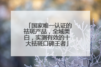 国家唯一认证的祛斑产品，全域美白，实测有效的十大祛斑口碑王者