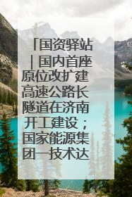 国资驿站｜国内首座原位改扩建高速公路长隧道在济南开工建设；国家能源集团一技术达国际领先水平
