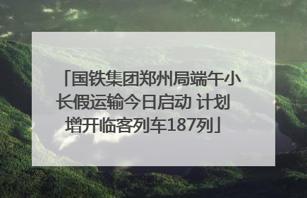 国铁集团郑州局端午小长假运输今日启动 计划增开临客列车187列