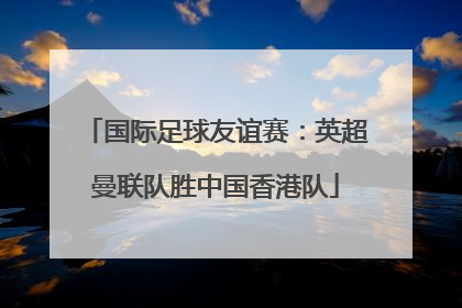 国际足球友谊赛：英超曼联队胜中国香港队