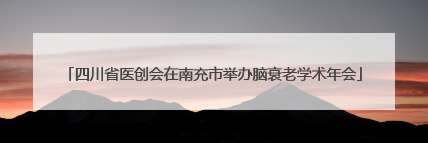 四川省医创会在南充市举办脑衰老学术年会