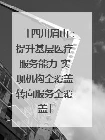 四川眉山：提升基层医疗服务能力 实现机构全覆盖转向服务全覆盖
