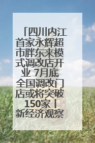 四川内江首家永辉超市胖东来模式调改店开业 7月底全国调改门店或将突破150家丨新经济观察