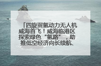 四旋翼氢动力无人机威海首飞！威海临港区探索绿色“氢路”，助推低空经济向长续航、大载重“进化”