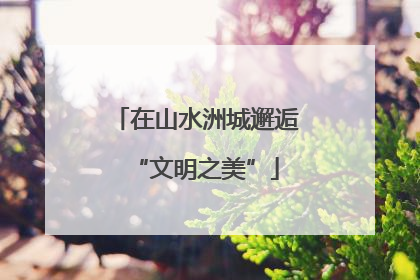 在山水洲城邂逅“文明之美”