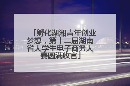 孵化湖湘青年创业梦想，第十二届湖南省大学生电子商务大赛圆满收官