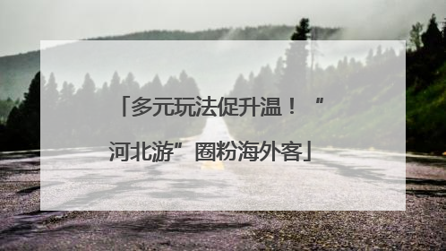 多元玩法促升温！“河北游”圈粉海外客
