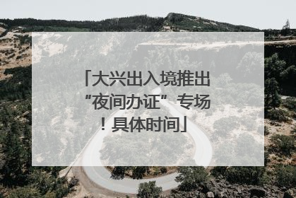 大兴出入境推出“夜间办证”专场！具体时间