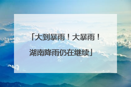 大到暴雨！大暴雨！湖南降雨仍在继续