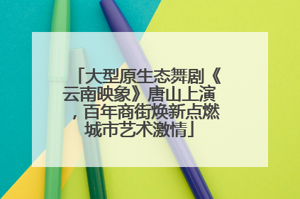 大型原生态舞剧《云南映象》唐山上演，百年商街焕新点燃城市艺术激情