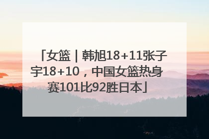 女篮｜韩旭18+11张子宇18+10，中国女篮热身赛101比92胜日本