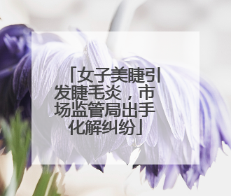 女子美睫引发睫毛炎，市场监管局出手化解纠纷
