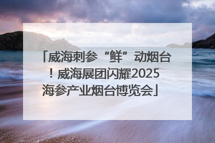 威海刺参“鲜”动烟台！威海展团闪耀2025海参产业烟台博览会