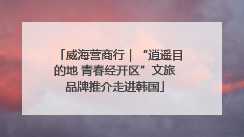 威海营商行｜“逍遥目的地 青春经开区”文旅品牌推介走进韩国