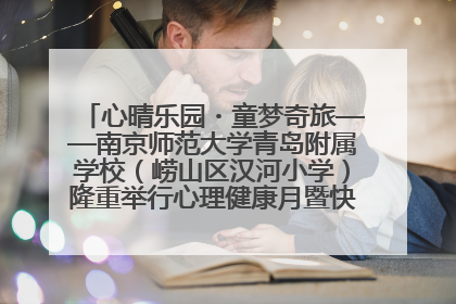 心晴乐园・童梦奇旅——南京师范大学青岛附属学校（崂山区汉河小学）隆重举行心理健康月暨快乐六一游园会