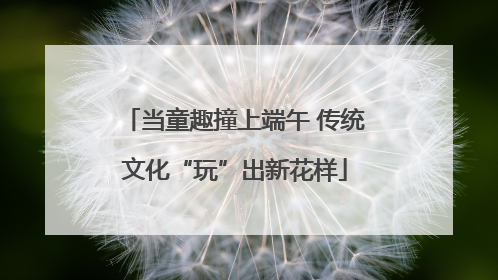 当童趣撞上端午 传统文化“玩”出新花样