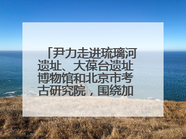 尹力走进琉璃河遗址、大葆台遗址博物馆和北京市考古研究院，围绕加强历史文化名城保护调研