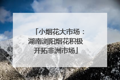 小烟花大市场：湖南浏阳烟花积极开拓非洲市场
