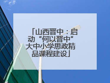 山西晋中：启动“何以晋中”大中小学思政精品课程建设