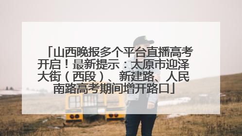 山西晚报多个平台直播高考开启！最新提示：太原市迎泽大街（西段）、新建路、人民南路高考期间增开路口