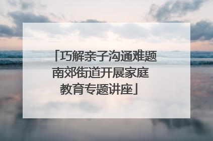 巧解亲子沟通难题 南郊街道开展家庭教育专题讲座