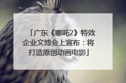 广东《哪吒2》特效企业文博会上宣布：将打造原创动画电影
